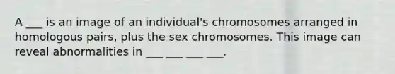 A ___ is an image of an individual's chromosomes arranged in homologous pairs, plus the sex chromosomes. This image can reveal abnormalities in ___ ___ ___ ___.