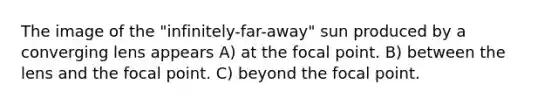 The image of the "infinitely-far-away" sun produced by a converging lens appears A) at the focal point. B) between the lens and the focal point. C) beyond the focal point.