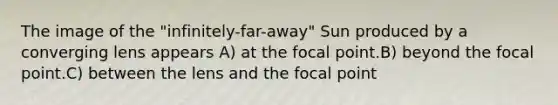 The image of the "infinitely-far-away" Sun produced by a converging lens appears A) at the focal point.B) beyond the focal point.C) between the lens and the focal point