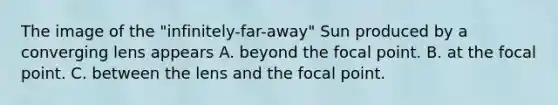 The image of the "infinitely-far-away" Sun produced by a converging lens appears A. beyond the focal point. B. at the focal point. C. between the lens and the focal point.