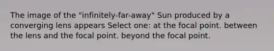 The image of the "infinitely-far-away" Sun produced by a converging lens appears Select one: at the focal point. between the lens and the focal point. beyond the focal point.