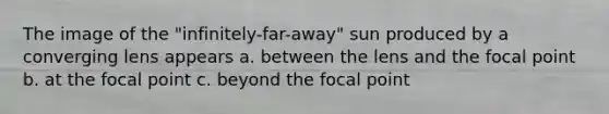 The image of the "infinitely-far-away" sun produced by a converging lens appears a. between the lens and the focal point b. at the focal point c. beyond the focal point