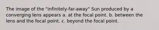 The image of the "infinitely-far-away" Sun produced by a converging lens appears a. at the focal point. b. between the lens and the focal point. c. beyond the focal point.