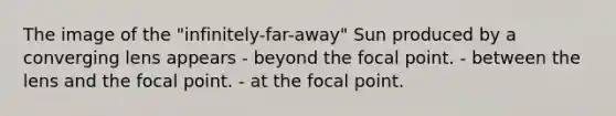 The image of the "infinitely-far-away" Sun produced by a converging lens appears - beyond the focal point. - between the lens and the focal point. - at the focal point.