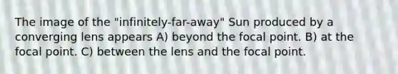 The image of the "infinitely-far-away" Sun produced by a converging lens appears A) beyond the focal point. B) at the focal point. C) between the lens and the focal point.