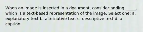 When an image is inserted in a document, consider adding _____, which is a text-based representation of the image. Select one: a. explanatory text b. alternative text c. descriptive text d. a caption