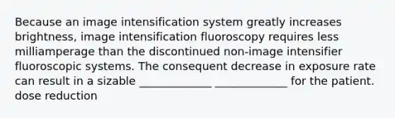 Because an image intensification system greatly increases brightness, image intensification fluoroscopy requires less milliamperage than the discontinued non-image intensifier fluoroscopic systems. The consequent decrease in exposure rate can result in a sizable _____________ _____________ for the patient. dose reduction