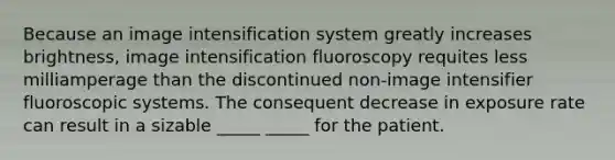 Because an image intensification system greatly increases brightness, image intensification fluoroscopy requites less milliamperage than the discontinued non-image intensifier fluoroscopic systems. The consequent decrease in exposure rate can result in a sizable _____ _____ for the patient.