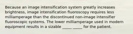 Because an image intensification system greatly increases brightness, image intensification fluoroscopy requires less milliamperage than the discontinued non-image intensifier fluoroscopic systems. The lower milliamperage used in modern equipment results in a sizable _____ _____ for the patient.