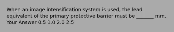 When an image intensification system is used, the lead equivalent of the primary protective barrier must be _______ mm. Your Answer 0.5 1.0 2.0 2.5