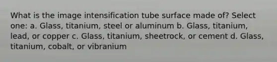 What is the image intensification tube surface made of? Select one: a. Glass, titanium, steel or aluminum b. Glass, titanium, lead, or copper c. Glass, titanium, sheetrock, or cement d. Glass, titanium, cobalt, or vibranium