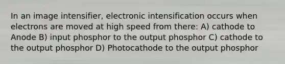 In an image intensifier, electronic intensification occurs when electrons are moved at high speed from there: A) cathode to Anode B) input phosphor to the output phosphor C) cathode to the output phosphor D) Photocathode to the output phosphor