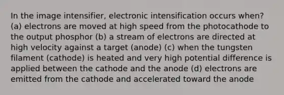 In the image intensifier, electronic intensification occurs when? (a) electrons are moved at high speed from the photocathode to the output phosphor (b) a stream of electrons are directed at high velocity against a target (anode) (c) when the tungsten filament (cathode) is heated and very high potential difference is applied between the cathode and the anode (d) electrons are emitted from the cathode and accelerated toward the anode