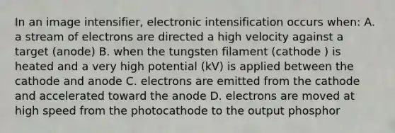 In an image intensifier, electronic intensification occurs when: A. a stream of electrons are directed a high velocity against a target (anode) B. when the tungsten filament (cathode ) is heated and a very high potential (kV) is applied between the cathode and anode C. electrons are emitted from the cathode and accelerated toward the anode D. electrons are moved at high speed from the photocathode to the output phosphor