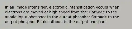 In an image intensifier, electronic intensification occurs when electrons are moved at high speed from the: Cathode to the anode Input phosphor to the output phosphor Cathode to the output phosphor Photocathode to the output phosphor