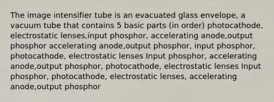 The image intensifier tube is an evacuated glass envelope, a vacuum tube that contains 5 basic parts (in order) photocathode, electrostatic lenses,input phosphor, accelerating anode,output phosphor accelerating anode,output phosphor, input phosphor, photocathode, electrostatic lenses Input phosphor, accelerating anode,output phosphor, photocathode, electrostatic lenses Input phosphor, photocathode, electrostatic lenses, accelerating anode,output phosphor