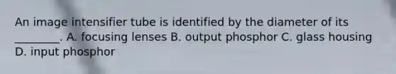 An image intensifier tube is identified by the diameter of its ________. A. focusing lenses B. output phosphor C. glass housing D. input phosphor