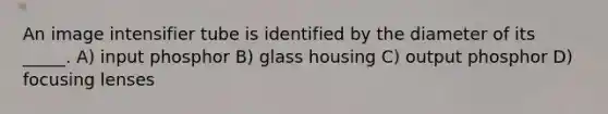 An image intensifier tube is identified by the diameter of its _____. A) input phosphor B) glass housing C) output phosphor D) focusing lenses