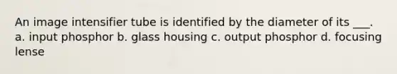 An image intensifier tube is identified by the diameter of its ___. a. input phosphor b. glass housing c. output phosphor d. focusing lense