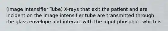 (Image Intensifier Tube) X-rays that exit the patient and are incident on the image-intensifier tube are transmitted through the glass envelope and interact with the input phosphor, which is