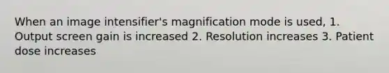 When an image intensifier's magnification mode is used, 1. Output screen gain is increased 2. Resolution increases 3. Patient dose increases