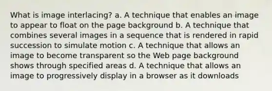 What is image interlacing? a. A technique that enables an image to appear to float on the page background b. A technique that combines several images in a sequence that is rendered in rapid succession to simulate motion c. A technique that allows an image to become transparent so the Web page background shows through specified areas d. A technique that allows an image to progressively display in a browser as it downloads