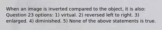 When an image is inverted compared to the object, it is also: Question 23 options: 1) virtual. 2) reversed left to right. 3) enlarged. 4) diminished. 5) None of the above statements is true.