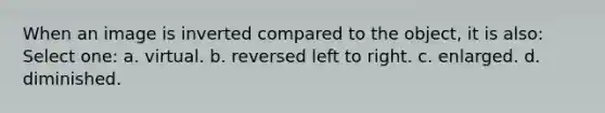 When an image is inverted compared to the object, it is also: Select one: a. virtual. b. reversed left to right. c. enlarged. d. diminished.