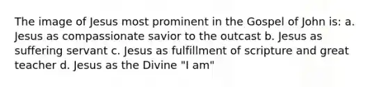 The image of Jesus most prominent in the Gospel of John is: a. Jesus as compassionate savior to the outcast b. Jesus as suffering servant c. Jesus as fulfillment of scripture and great teacher d. Jesus as the Divine "I am"