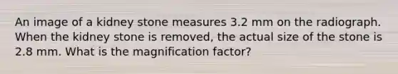An image of a kidney stone measures 3.2 mm on the radiograph. When the kidney stone is removed, the actual size of the stone is 2.8 mm. What is the magnification factor?