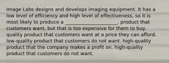 Image Labs designs and develops imaging equipment. It has a low level of efficiency and high level of effectiveness, so it is most likely to produce a ______________________. product that customers want, but that is too expensive for them to buy. quality product that customers want at a price they can afford. low-quality product that customers do not want. high-quality product that the company makes a profit on. high-quality product that customers do not want.