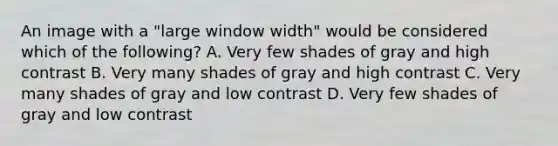 An image with a "large window width" would be considered which of the following? A. Very few shades of gray and high contrast B. Very many shades of gray and high contrast C. Very many shades of gray and low contrast D. Very few shades of gray and low contrast