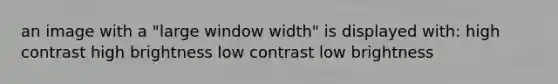 an image with a "large window width" is displayed with: high contrast high brightness low contrast low brightness