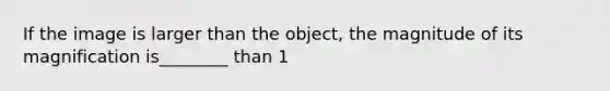 If the image is larger than the object, the magnitude of its magnification is________ than 1