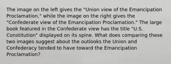 The image on the left gives the "Union view of the Emancipation Proclamation," while the image on the right gives the "Confederate view of the Emancipation Proclamation." The large book featured in the Confederate view has the title "U.S. Constitution" displayed on its spine. What does comparing these two images suggest about the outlooks the Union and Confederacy tended to have toward the Emancipation Proclamation?