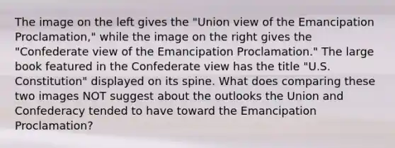 The image on the left gives the "Union view of the Emancipation Proclamation," while the image on the right gives the "Confederate view of the Emancipation Proclamation." The large book featured in the Confederate view has the title "U.S. Constitution" displayed on its spine. What does comparing these two images NOT suggest about the outlooks the Union and Confederacy tended to have toward the Emancipation Proclamation?