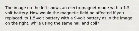 The image on the left shows an electromagnet made with a 1.5 volt battery. How would the magnetic field be affected if you replaced its 1.5-volt battery with a 9-volt battery as in the image on the right, while using the same nail and coil?