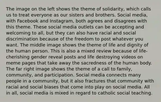 The image on the left shows the theme of solidarity, which calls us to treat everyone as our sisters and brothers. Social media, with Facebook and Instagram, both agrees and disagrees with this theme. These social media outlets can be accepting and welcoming to all, but they can also have racial and social discrimination because of the freedom to post whatever you want. The middle image shows the theme of life and dignity of the human person. This is also a mixed review because of life-cherishing gender reveal posts and life destroying videos on meme pages that take away the sacredness of the human body. The far right image shows the theme of a call to family, community, and participation. Social media connects many people in a community, but it also fractures that community with racial and social biases that come into play on social media. All in all, social media is mixed in regard to catholic social teaching.