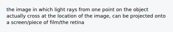 the image in which light rays from one point on the object actually cross at the location of the image, can be projected onto a screen/piece of film/the retina