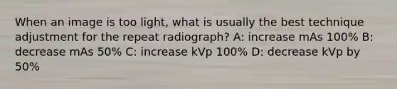 When an image is too light, what is usually the best technique adjustment for the repeat radiograph? A: increase mAs 100% B: decrease mAs 50% C: increase kVp 100% D: decrease kVp by 50%