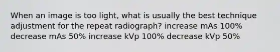 When an image is too light, what is usually the best technique adjustment for the repeat radiograph? increase mAs 100% decrease mAs 50% increase kVp 100% decrease kVp 50%