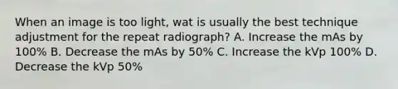 When an image is too light, wat is usually the best technique adjustment for the repeat radiograph? A. Increase the mAs by 100% B. Decrease the mAs by 50% C. Increase the kVp 100% D. Decrease the kVp 50%