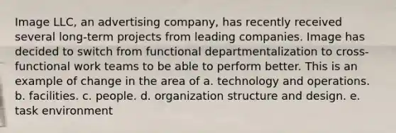 Image LLC, an advertising company, has recently received several long-term projects from leading companies. Image has decided to switch from functional departmentalization to cross-functional work teams to be able to perform better. This is an example of change in the area of a. technology and operations. b. facilities. c. people. d. organization structure and design. e. task environment