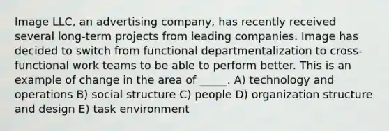 Image LLC, an advertising company, has recently received several long-term projects from leading companies. Image has decided to switch from functional departmentalization to cross-functional work teams to be able to perform better. This is an example of change in the area of _____. A) technology and operations B) social structure C) people D) organization structure and design E) task environment