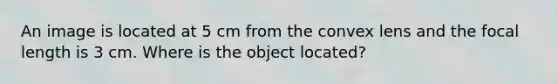 An image is located at 5 cm from the convex lens and the focal length is 3 cm. Where is the object located?