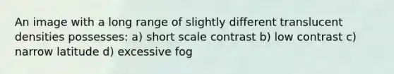 An image with a long range of slightly different translucent densities possesses: a) short scale contrast b) low contrast c) narrow latitude d) excessive fog