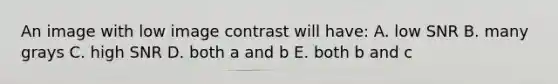 An image with low image contrast will have: A. low SNR B. many grays C. high SNR D. both a and b E. both b and c