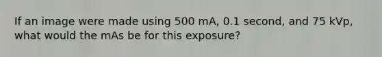 If an image were made using 500 mA, 0.1 second, and 75 kVp, what would the mAs be for this exposure?