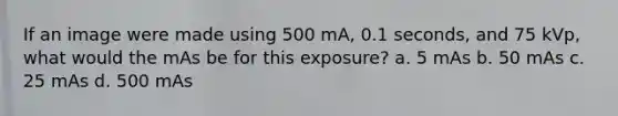 If an image were made using 500 mA, 0.1 seconds, and 75 kVp, what would the mAs be for this exposure? a. 5 mAs b. 50 mAs c. 25 mAs d. 500 mAs