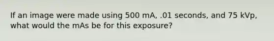 If an image were made using 500 mA, .01 seconds, and 75 kVp, what would the mAs be for this exposure?